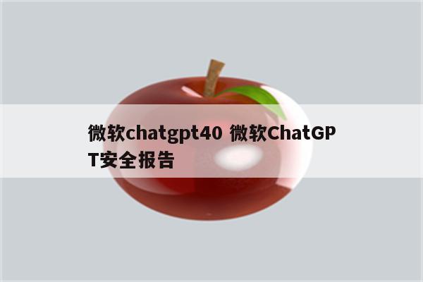 微软chatgpt40 微软ChatGPT安全报告