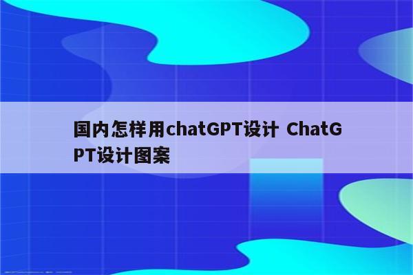 国内怎样用chatGPT设计 ChatGPT设计图案