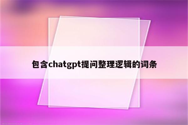 包含chatgpt提问整理逻辑的词条