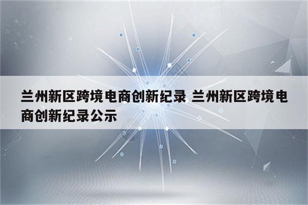 兰州新区跨境电商创新纪录 兰州新区跨境电商创新纪录公示