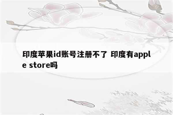 印度苹果id账号注册不了 印度有apple store吗