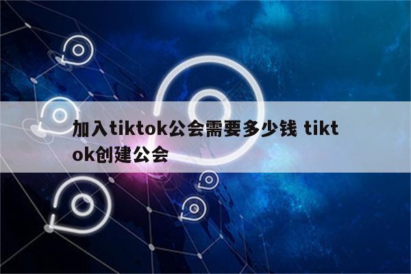 加入tiktok公会需要多少钱 tiktok创建公会