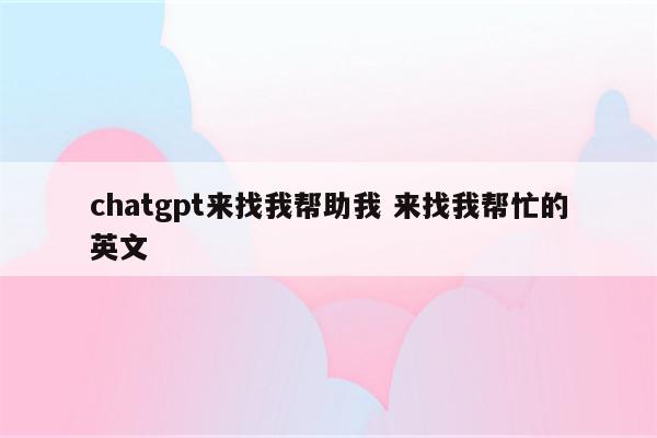 chatgpt来找我帮助我 来找我帮忙的英文