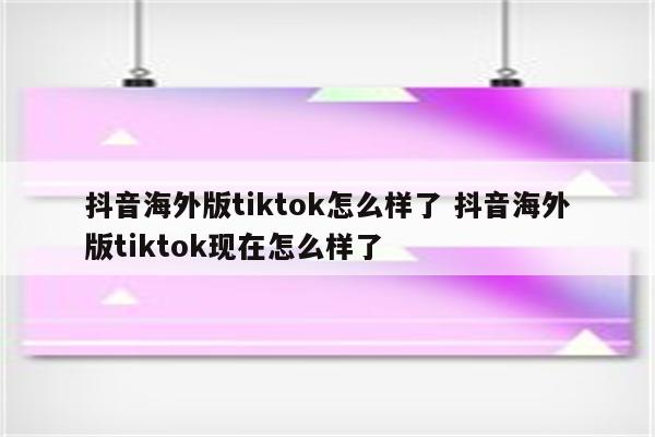 抖音海外版tiktok怎么样了 抖音海外版tiktok现在怎么样了