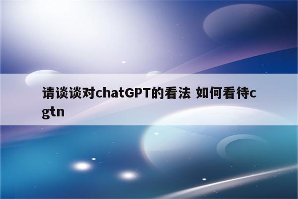 请谈谈对chatGPT的看法 如何看待cgtn