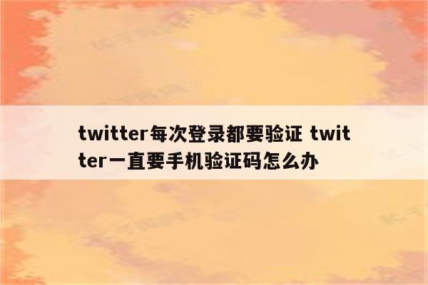 twitter每次登录都要验证 twitter一直要手机验证码怎么办