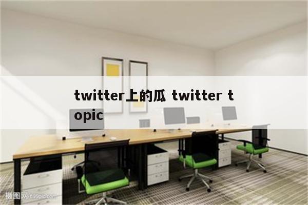 twitter上的瓜 twitter topic