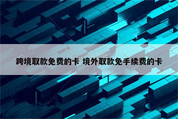 跨境取款免费的卡 境外取款免手续费的卡