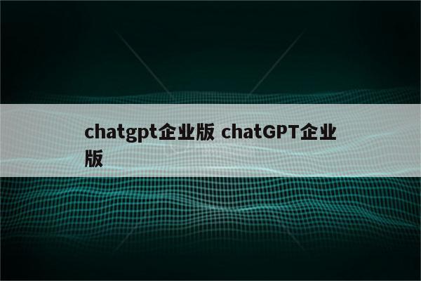 chatgpt企业版 chatGPT企业版