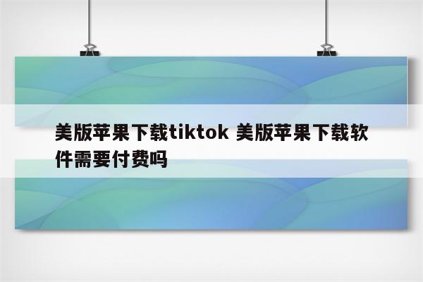 美版苹果下载tiktok 美版苹果下载软件需要付费吗