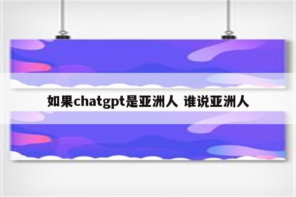 如果chatgpt是亚洲人 谁说亚洲人