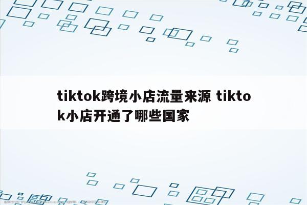 tiktok跨境小店流量来源 tiktok小店开通了哪些国家