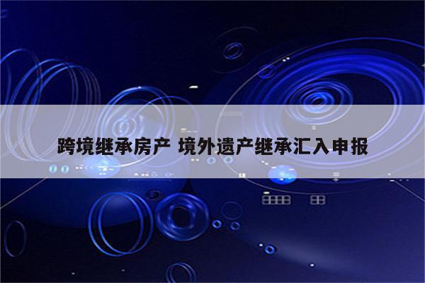 跨境继承房产 境外遗产继承汇入申报