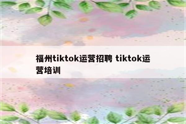 福州tiktok运营招聘 tiktok运营培训