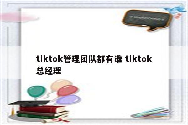 tiktok管理团队都有谁 tiktok总经理