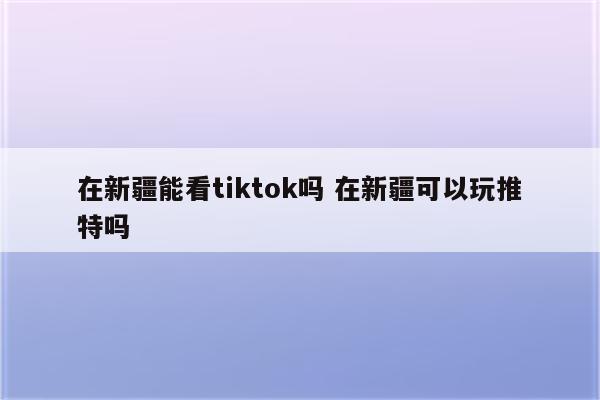 在新疆能看tiktok吗 在新疆可以玩推特吗