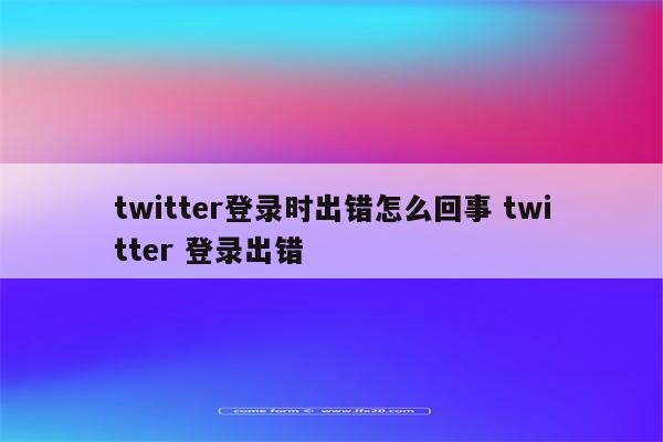 twitter登录时出错怎么回事 twitter 登录出错