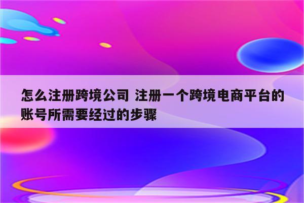 怎么注册跨境公司 注册一个跨境电商平台的账号所需要经过的步骤