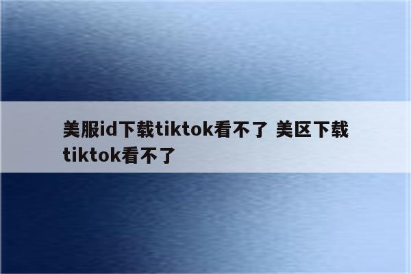 美服id下载tiktok看不了 美区下载tiktok看不了