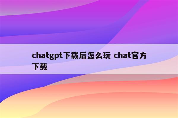 chatgpt下载后怎么玩 chat官方下载