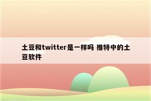 土豆和twitter是一样吗 推特中的土豆软件