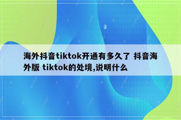 海外抖音tiktok开通有多久了 抖音海外版 tiktok的处境,说明什么