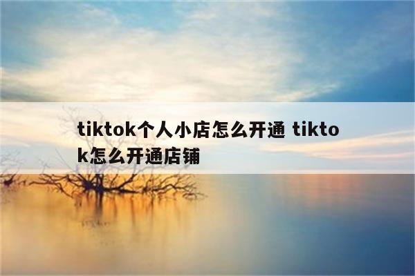 tiktok个人小店怎么开通 tiktok怎么开通店铺