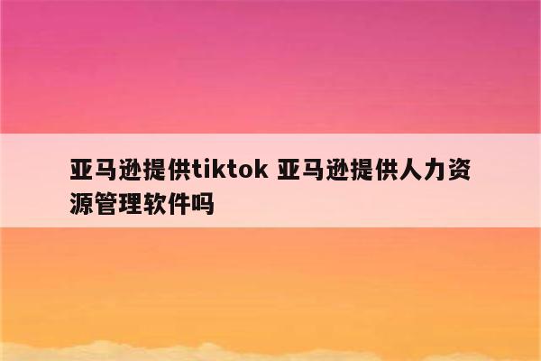 亚马逊提供tiktok 亚马逊提供人力资源管理软件吗