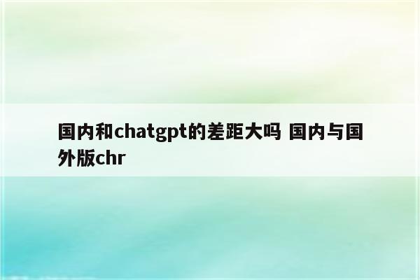 国内和chatgpt的差距大吗 国内与国外版chr