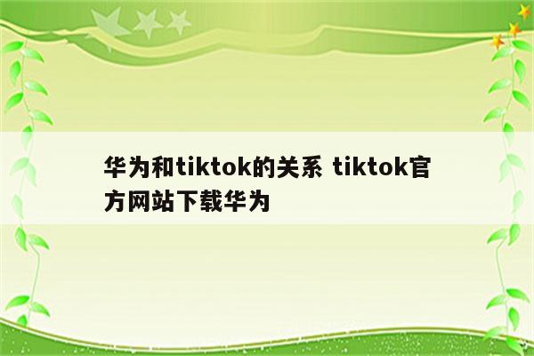 华为和tiktok的关系 tiktok官方网站下载华为