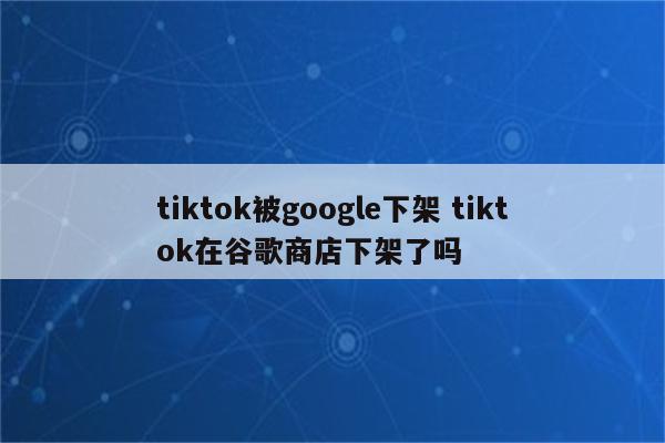 tiktok被google下架 tiktok在谷歌商店下架了吗