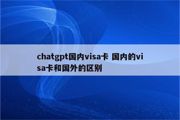 chatgpt国内visa卡 国内的visa卡和国外的区别