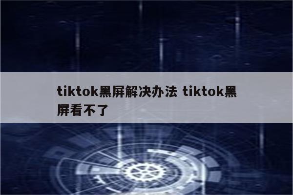 tiktok黑屏解决办法 tiktok黑屏看不了