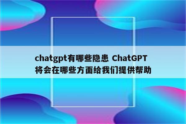 chatgpt有哪些隐患 ChatGPT将会在哪些方面给我们提供帮助