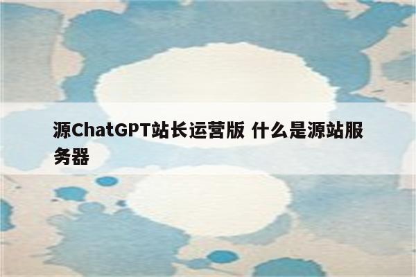 源ChatGPT站长运营版 什么是源站服务器