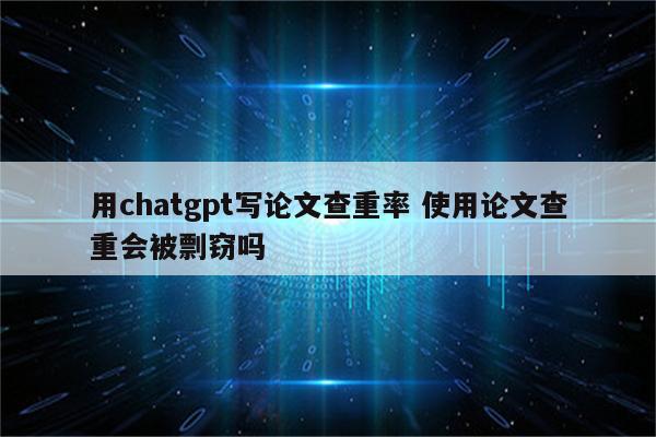 用chatgpt写论文查重率 使用论文查重会被剽窃吗