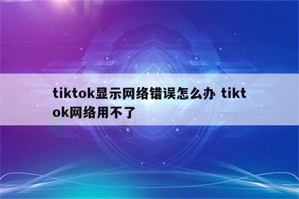 tiktok显示网络错误怎么办 tiktok网络用不了