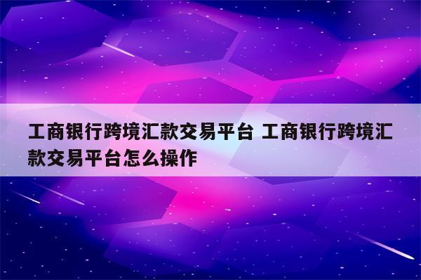 工商银行跨境汇款交易平台 工商银行跨境汇款交易平台怎么操作