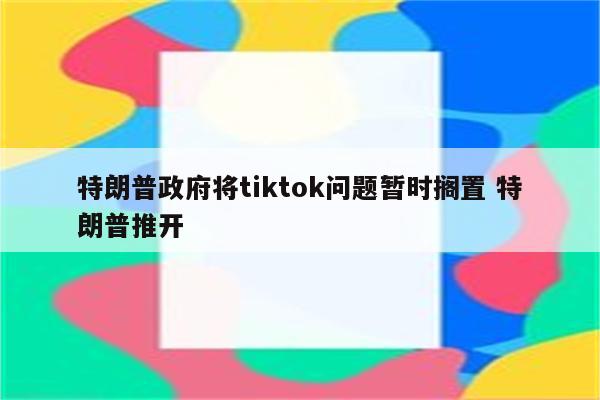 特朗普政府将tiktok问题暂时搁置 特朗普推开