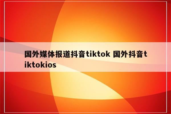 国外媒体报道抖音tiktok 国外抖音tiktokios