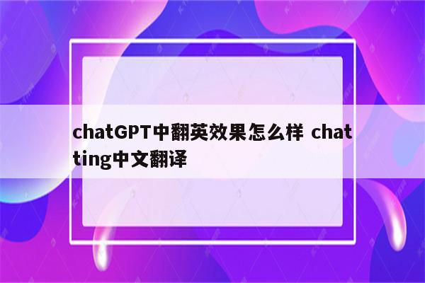 chatGPT中翻英效果怎么样 chatting中文翻译