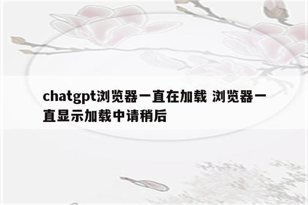 chatgpt浏览器一直在加载 浏览器一直显示加载中请稍后