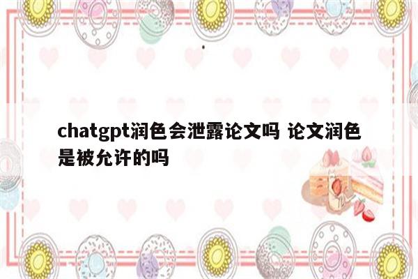 chatgpt润色会泄露论文吗 论文润色是被允许的吗