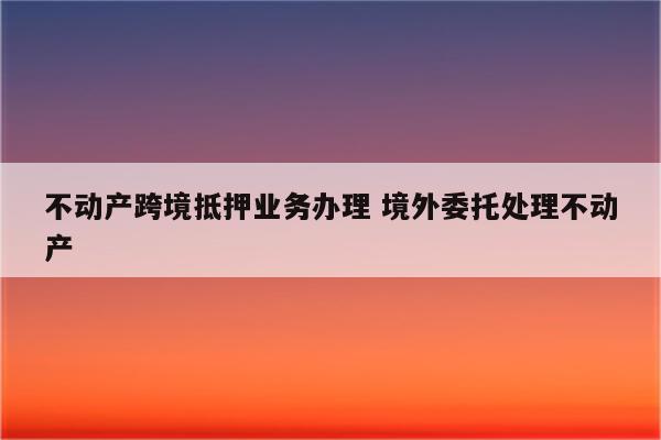 不动产跨境抵押业务办理 境外委托处理不动产