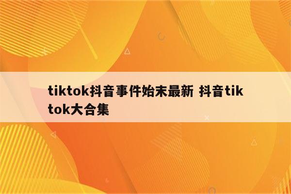 tiktok抖音事件始末最新 抖音tiktok大合集