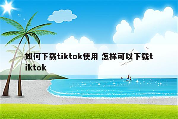 如何下载tiktok使用 怎样可以下载tiktok