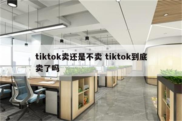 tiktok卖还是不卖 tiktok到底卖了吗