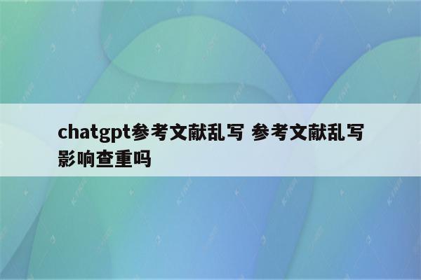 chatgpt参考文献乱写 参考文献乱写影响查重吗