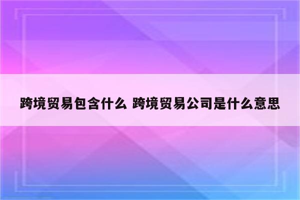 跨境贸易包含什么 跨境贸易公司是什么意思