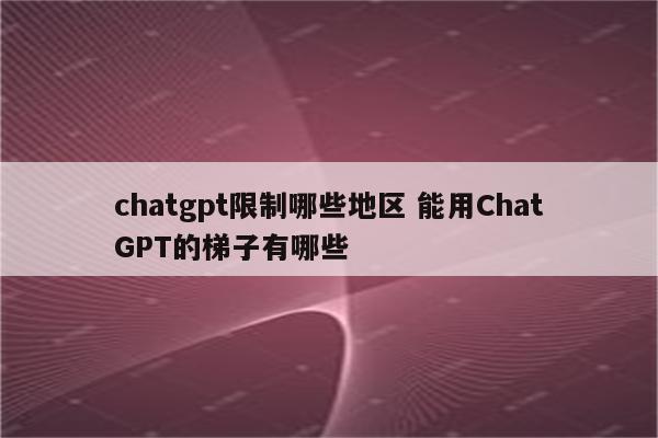 chatgpt限制哪些地区 能用ChatGPT的梯子有哪些